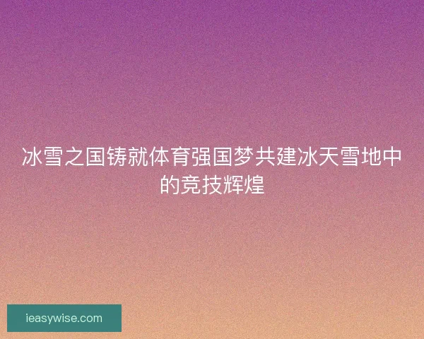 冰雪之国铸就体育强国梦共建冰天雪地中的竞技辉煌